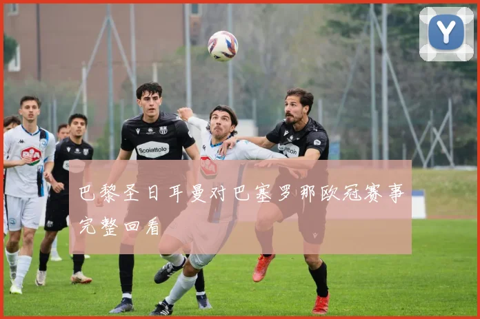 巴黎圣日耳曼对巴塞罗那欧冠赛事完整回看