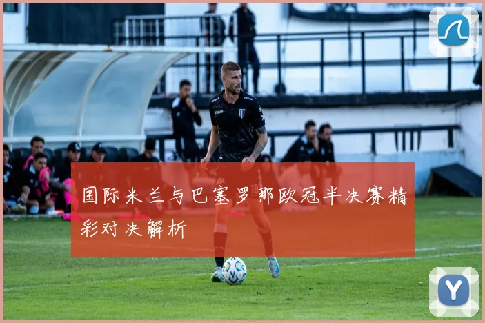 国际米兰与巴塞罗那欧冠半决赛精彩对决解析