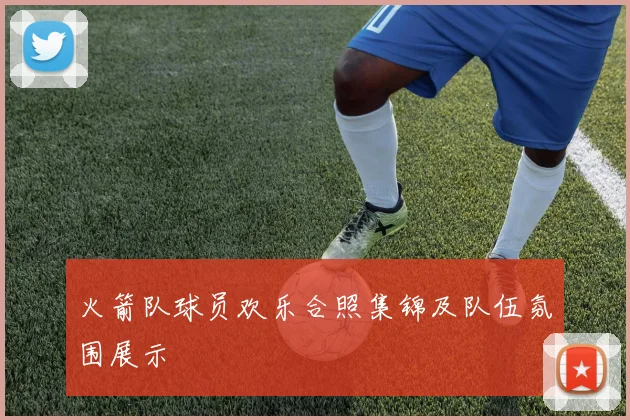 火箭队球员欢乐合照集锦及队伍氛围展示