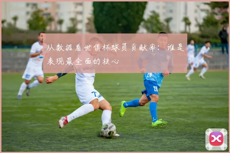 从数据看世俱杯球员贡献率：谁是表现最全面的核心